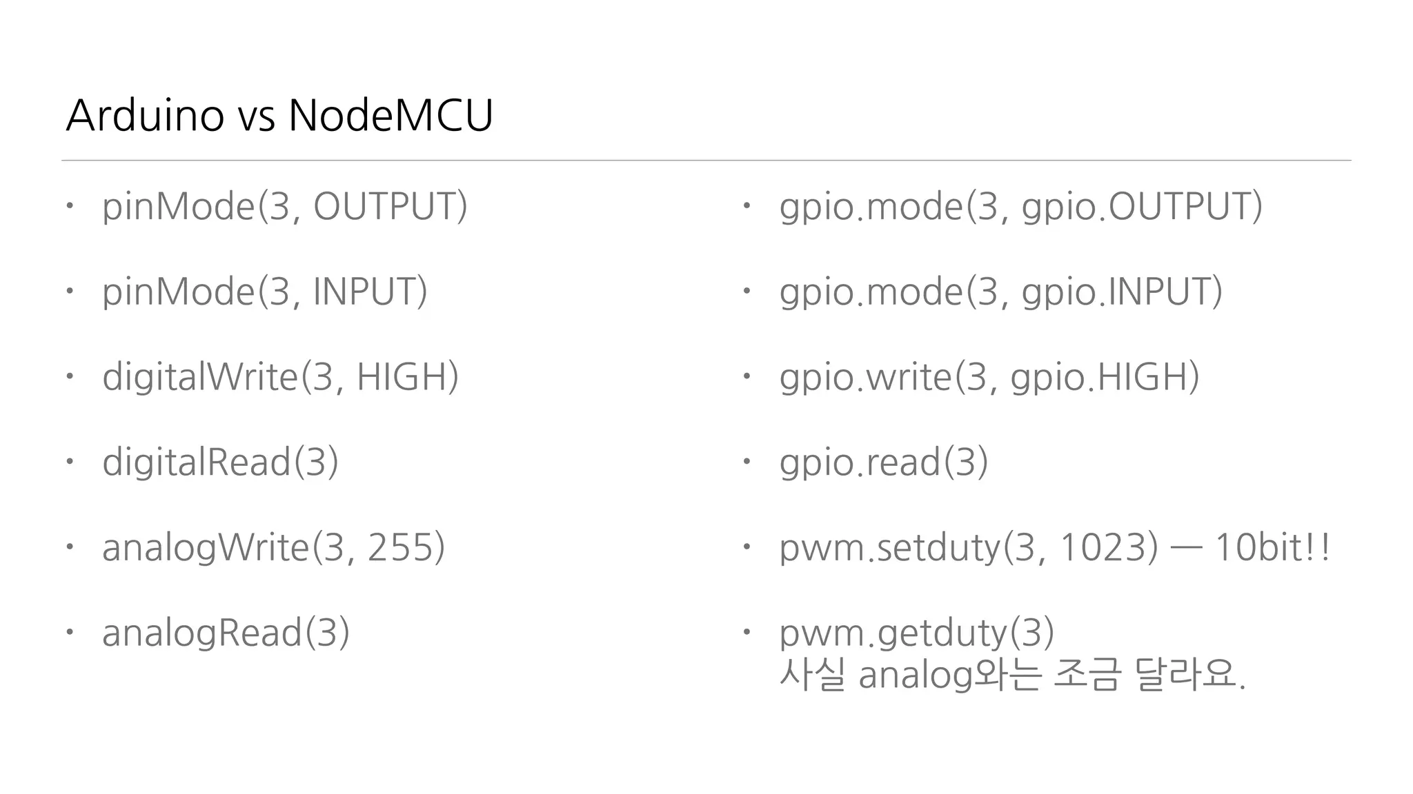 Arduino vs NodeMCU
• pinMode(3, OUTPUT)
• pinMode(3, INPUT)
• digitalWrite(3, HIGH)
• digitalRead(3)
• analogWrite(3, 255)
• analogRead(3)
• gpio.mode(3, gpio.OUTPUT)
• gpio.mode(3, gpio.INPUT)
• gpio.write(3, gpio.HIGH)
• gpio.read(3)
• pwm.setduty(3, 1023) — 10bit!!
• pwm.getduty(3)  
사실 analog와는 조금 달라요.
 