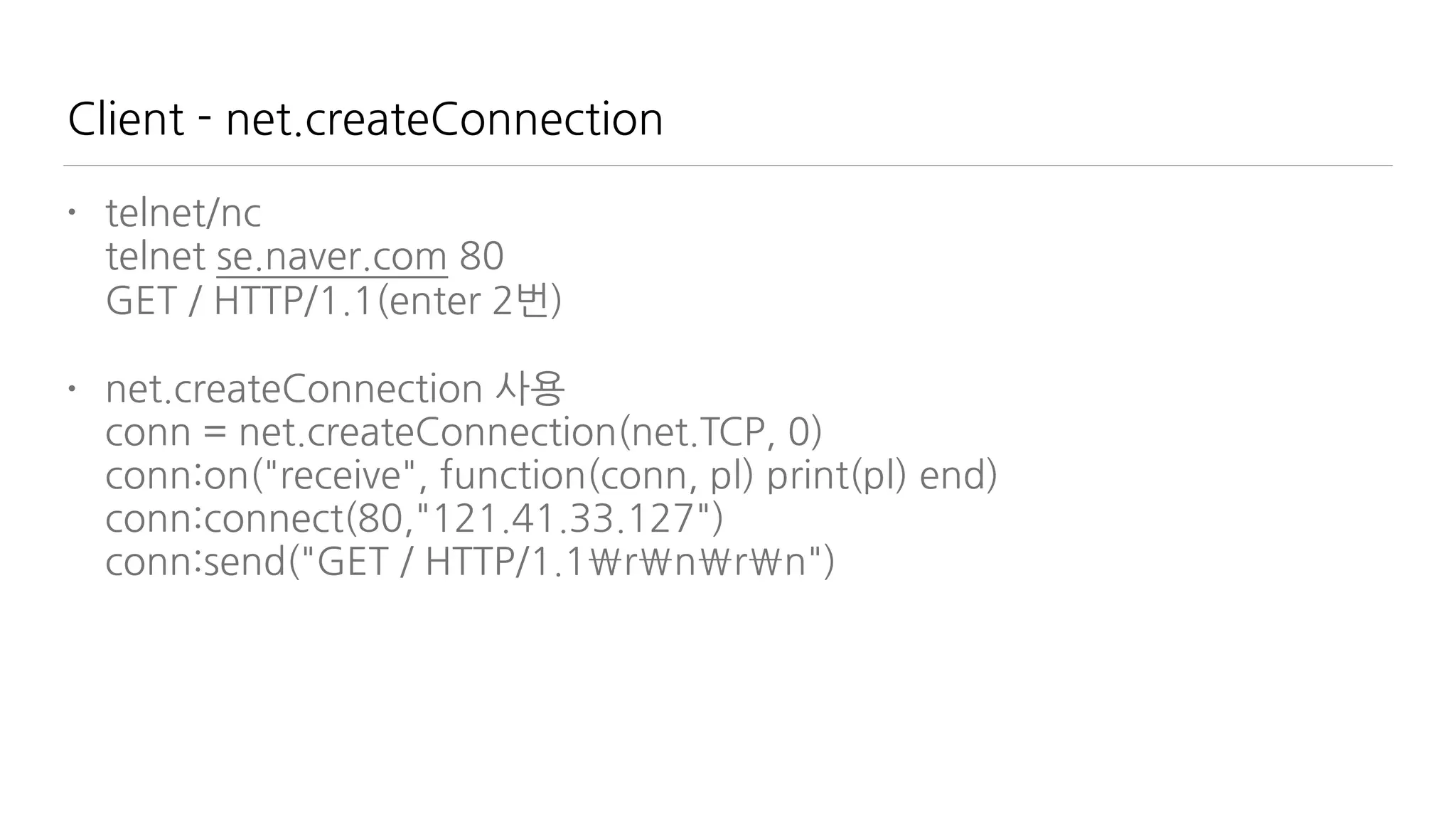 Client - net.createConnection
• telnet/nc  
telnet se.naver.com 80 
GET / HTTP/1.1(enter 2번)
• net.createConnection 사용 
conn = net.createConnection(net.TCP, 0) 
conn:on("receive", function(conn, pl) print(pl) end) 
conn:connect(80,"121.41.33.127") 
conn:send("GET / HTTP/1.1rnrn")
 