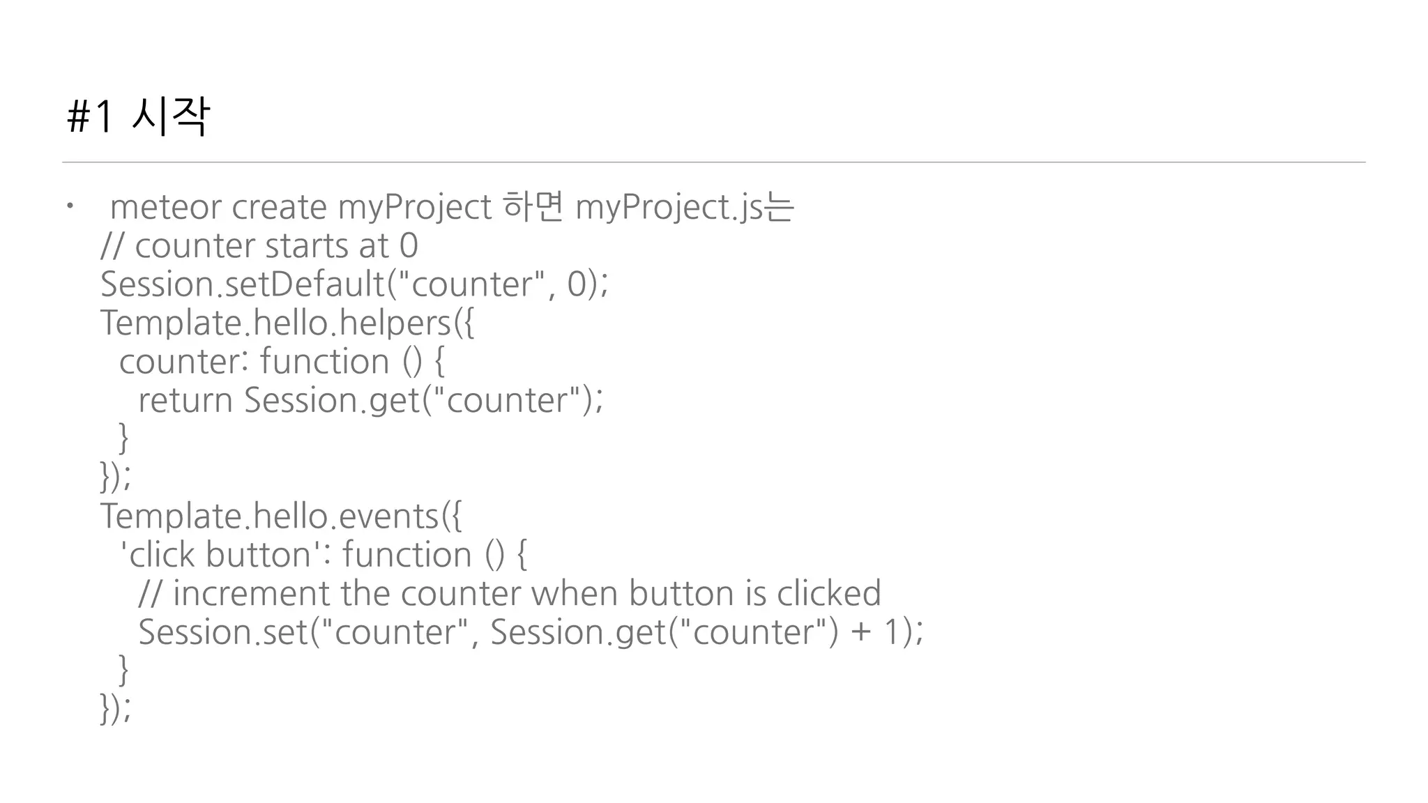 #1 시작
• meteor create myProject 하면 myProject.js는 
// counter starts at 0 
Session.setDefault("counter", 0); 
Template.hello.helpers({ 
counter: function () { 
return Session.get("counter"); 
} 
}); 
Template.hello.events({ 
'click button': function () { 
// increment the counter when button is clicked 
Session.set("counter", Session.get("counter") + 1); 
} 
});
 