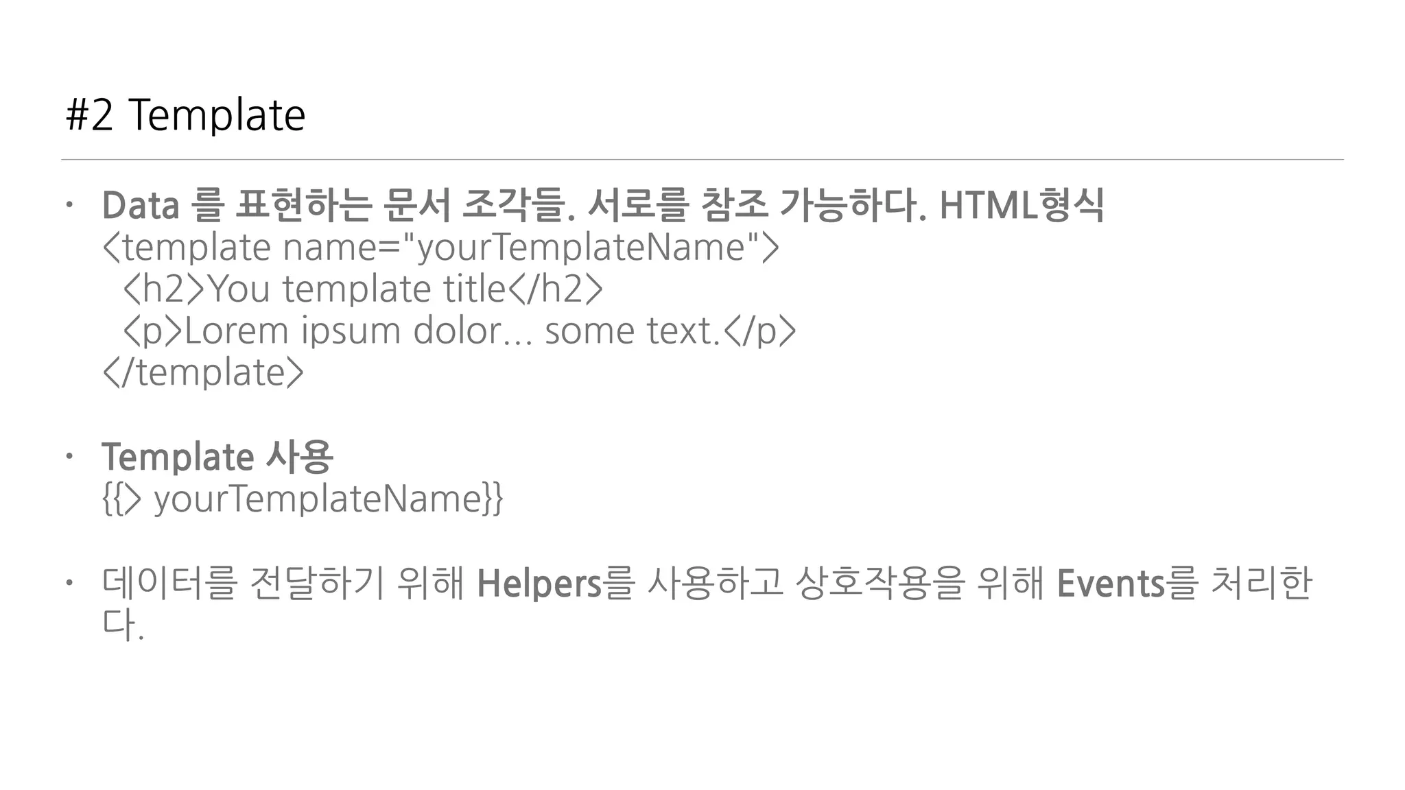 #2 Template
• Data 를 표현하는 문서 조각들. 서로를 참조 가능하다. HTML형식 
<template name="yourTemplateName"> 
<h2>You template title</h2> 
<p>Lorem ipsum dolor... some text.</p> 
</template>
• Template 사용 
{{> yourTemplateName}}
• 데이터를 전달하기 위해 Helpers를 사용하고 상호작용을 위해 Events를 처리한
다.
 