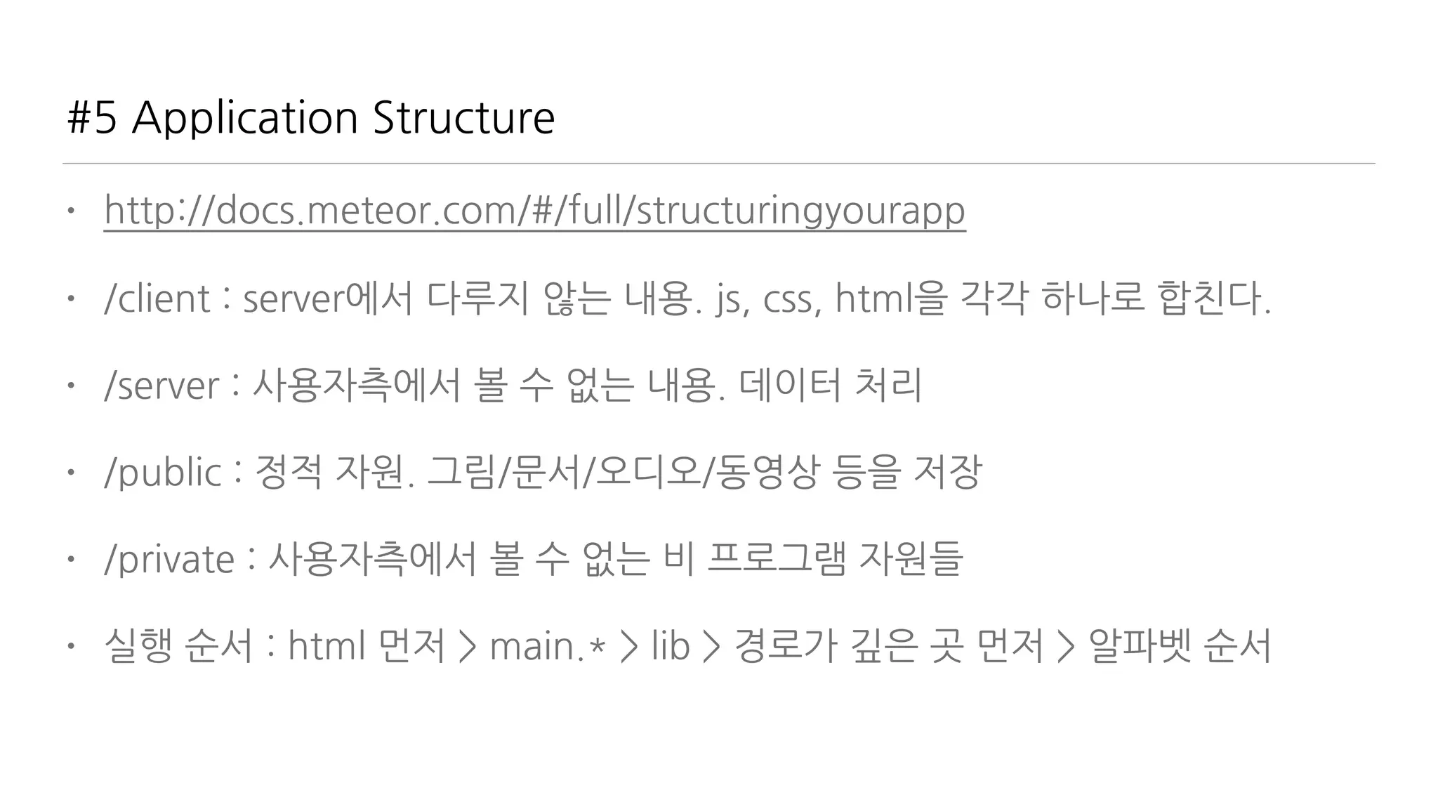 #5 Application Structure
• http://docs.meteor.com/#/full/structuringyourapp
• /client : server에서 다루지 않는 내용. js, css, html을 각각 하나로 합친다.
• /server : 사용자측에서 볼 수 없는 내용. 데이터 처리
• /public : 정적 자원. 그림/문서/오디오/동영상 등을 저장
• /private : 사용자측에서 볼 수 없는 비 프로그램 자원들
• 실행 순서 : html 먼저 > main.* > lib > 경로가 깊은 곳 먼저 > 알파벳 순서
 