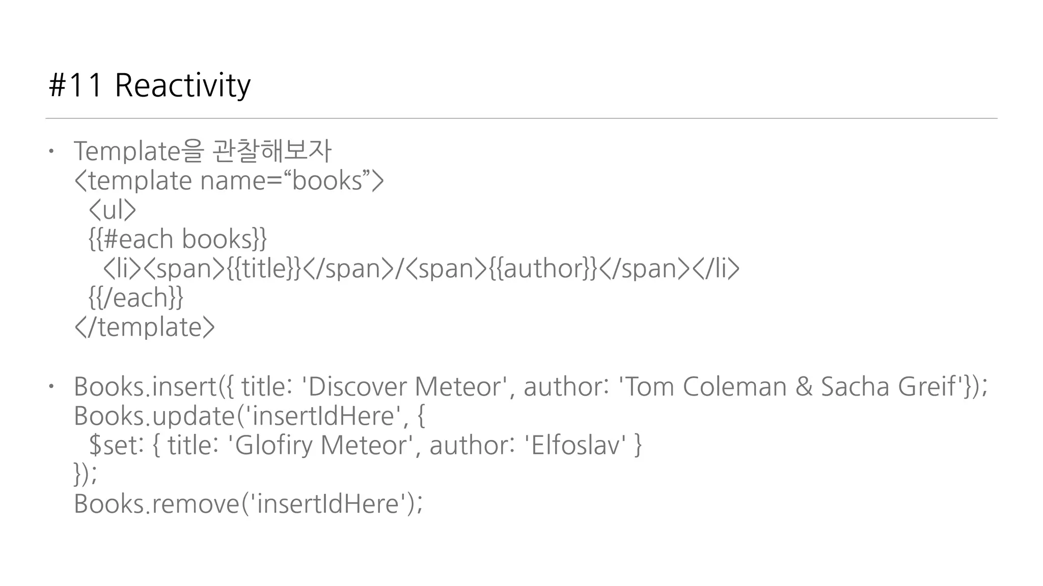#11 Reactivity
• Template을 관찰해보자 
<template name=“books”> 
<ul> 
{{#each books}} 
<li><span>{{title}}</span>/<span>{{author}}</span></li> 
{{/each}} 
</template>
• Books.insert({ title: 'Discover Meteor', author: 'Tom Coleman & Sacha Greif'}); 
Books.update('insertIdHere', { 
$set: { title: 'Glofiry Meteor', author: 'Elfoslav' } 
}); 
Books.remove('insertIdHere');
 