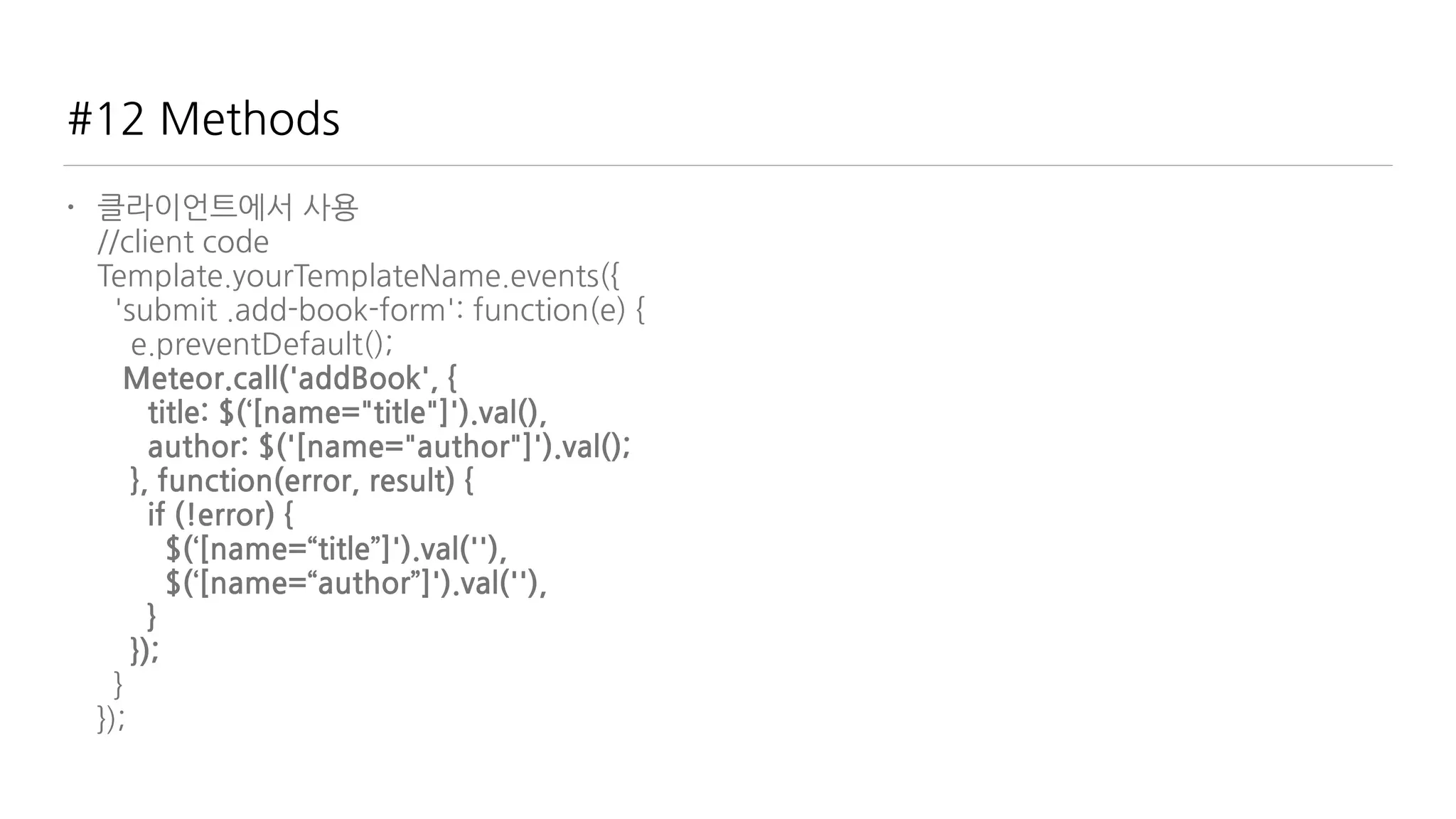#12 Methods
• 클라이언트에서 사용 
//client code 
Template.yourTemplateName.events({ 
'submit .add-book-form': function(e) { 
e.preventDefault(); 
Meteor.call('addBook', { 
title: $(‘[name="title"]').val(), 
author: $('[name="author"]').val(); 
}, function(error, result) { 
if (!error) { 
$(‘[name=“title”]').val(''), 
$(‘[name=“author”]').val(''), 
} 
}); 
} 
});
 