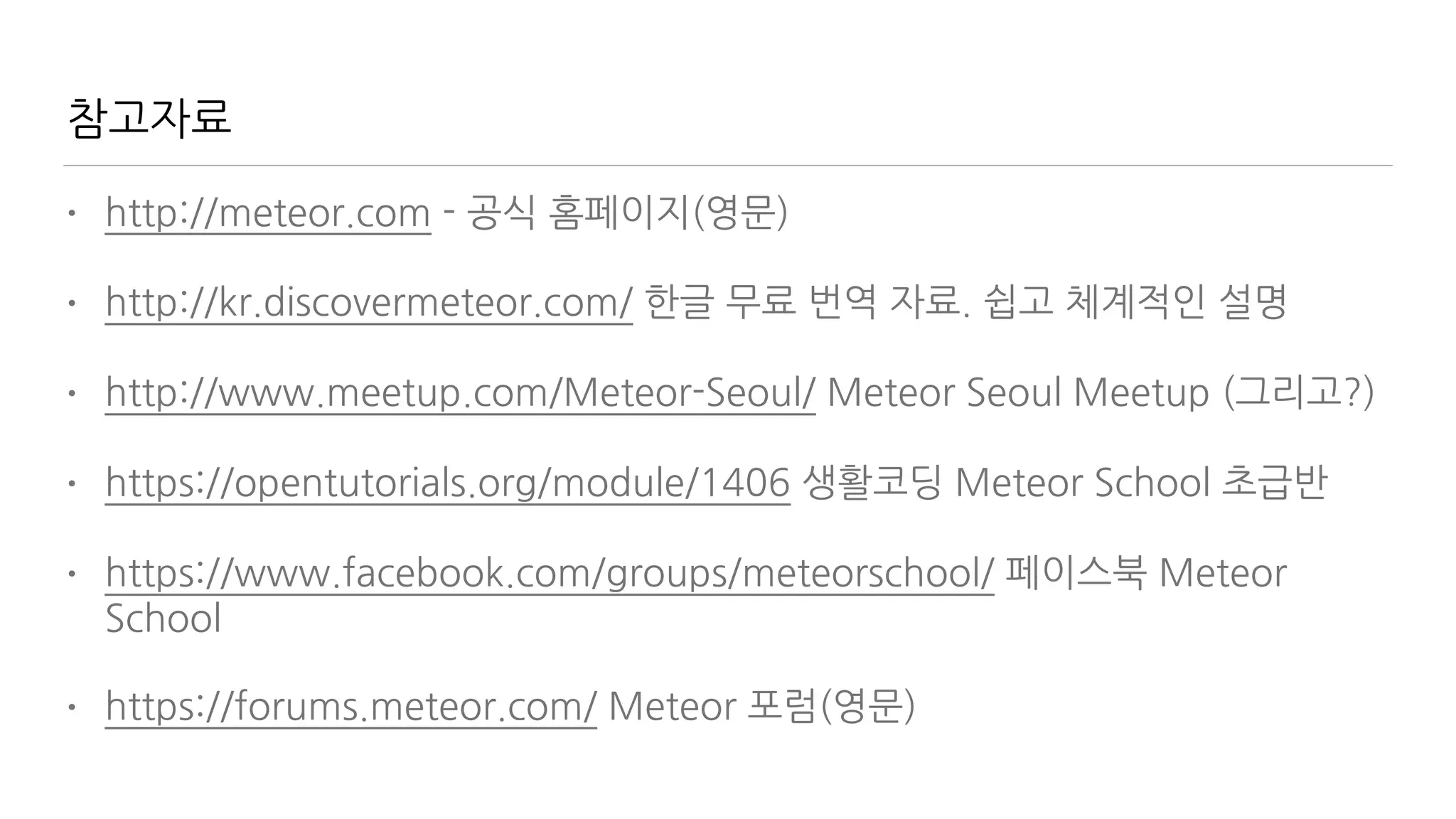 참고자료
• http://meteor.com - 공식 홈페이지(영문)
• http://kr.discovermeteor.com/ 한글 무료 번역 자료. 쉽고 체계적인 설명
• http://www.meetup.com/Meteor-Seoul/ Meteor Seoul Meetup (그리고?)
• https://opentutorials.org/module/1406 생활코딩 Meteor School 초급반
• https://www.facebook.com/groups/meteorschool/ 페이스북 Meteor
School
• https://forums.meteor.com/ Meteor 포럼(영문)
 
