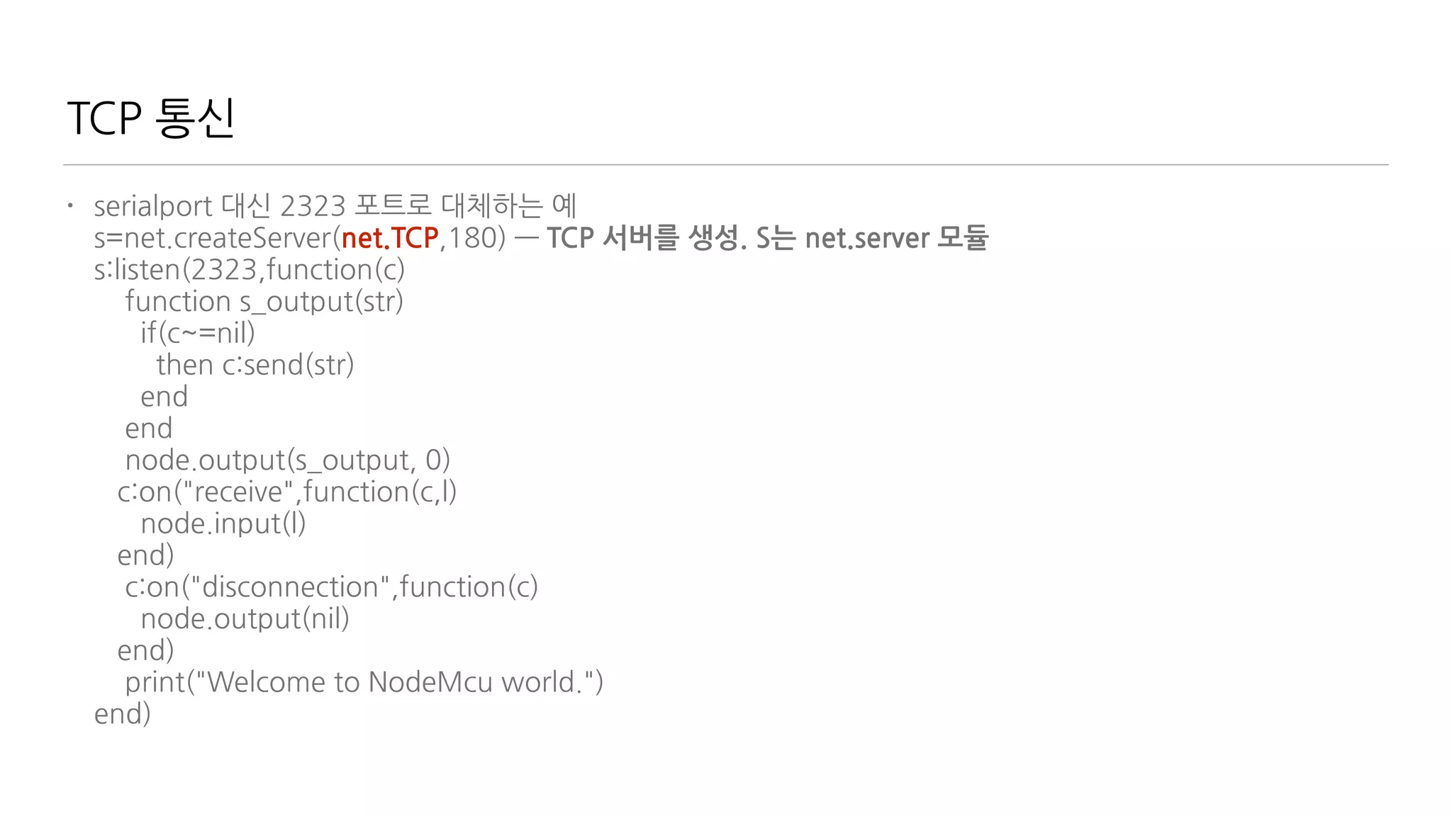 TCP 통신
• serialport 대신 2323 포트로 대체하는 예 
s=net.createServer(net.TCP,180) — TCP 서버를 생성. S는 net.server 모듈 
s:listen(2323,function(c) 
function s_output(str) 
if(c~=nil) 
then c:send(str) 
end 
end 
node.output(s_output, 0) 
c:on("receive",function(c,l) 
node.input(l) 
end) 
c:on("disconnection",function(c) 
node.output(nil) 
end) 
print("Welcome to NodeMcu world.") 
end)
 