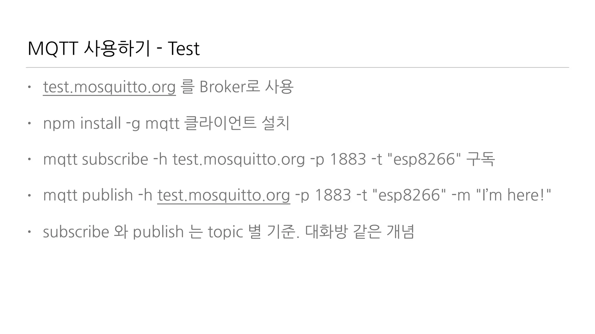 MQTT 사용하기 - Test
• test.mosquitto.org 를 Broker로 사용
• npm install -g mqtt 클라이언트 설치
• mqtt subscribe -h test.mosquitto.org -p 1883 -t "esp8266" 구독
• mqtt publish -h test.mosquitto.org -p 1883 -t "esp8266" -m "I’m here!"
• subscribe 와 publish 는 topic 별 기준. 대화방 같은 개념
 