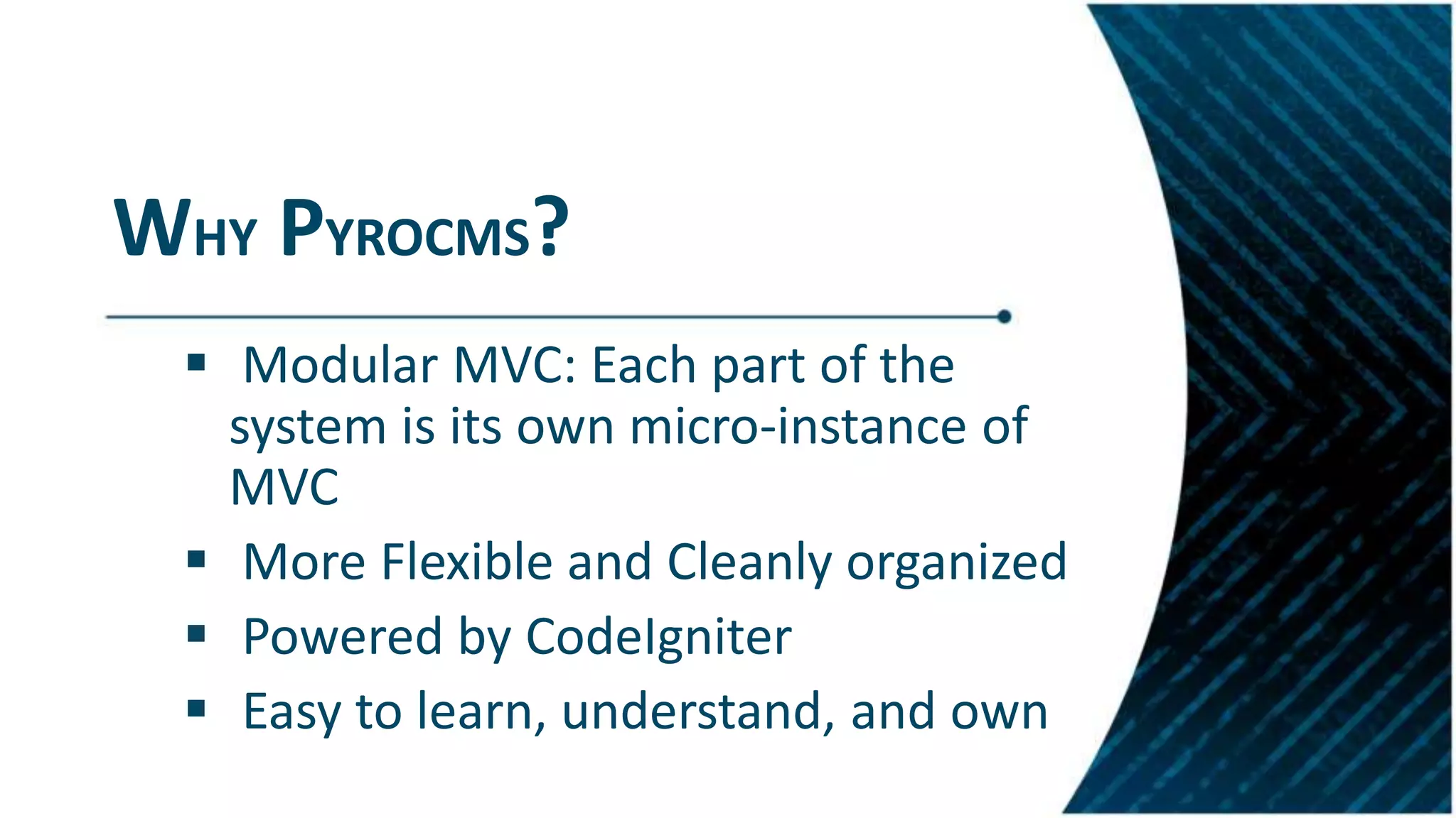 WHY PYROCMS?
 Modular MVC: Each part of the
system is its own micro-instance of
MVC
 More Flexible and Cleanly organized
 Powered by CodeIgniter
 Easy to learn, understand, and own
 