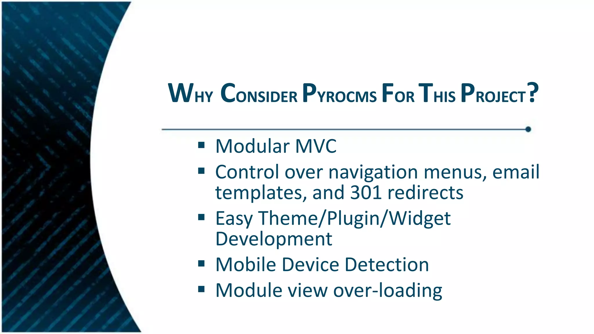 WHY CONSIDER PYROCMS FOR THIS PROJECT?
 Modular MVC
 Control over navigation menus, email
templates, and 301 redirects
 Easy Theme/Plugin/Widget
Development
 Mobile Device Detection
 Module view over-loading
 