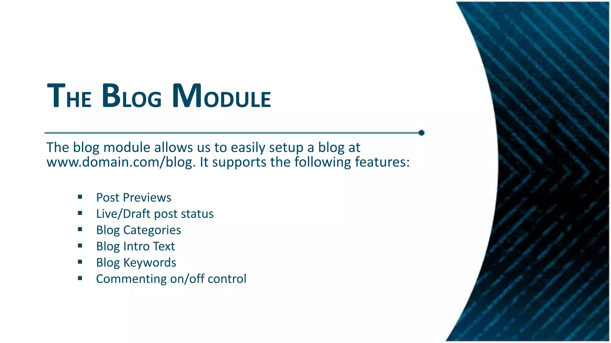 THE BLOG MODULE
The blog module allows us to easily setup a blog at
www.domain.com/blog. It supports the following features:
 Post Previews
 Live/Draft post status
 Blog Categories
 Blog Intro Text
 Blog Keywords
 Commenting on/off control
 