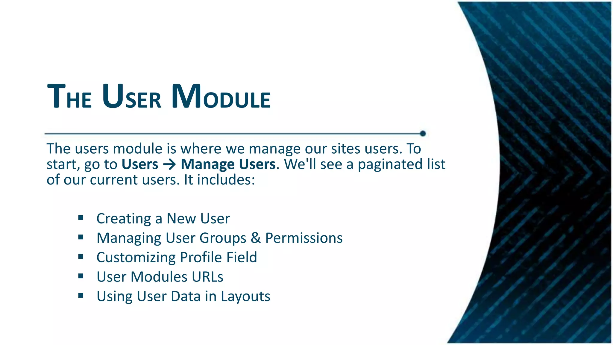 THE USER MODULE
The users module is where we manage our sites users. To
start, go to Users → Manage Users. We'll see a paginated list
of our current users. It includes:
 Creating a New User
 Managing User Groups & Permissions
 Customizing Profile Field
 User Modules URLs
 Using User Data in Layouts
 