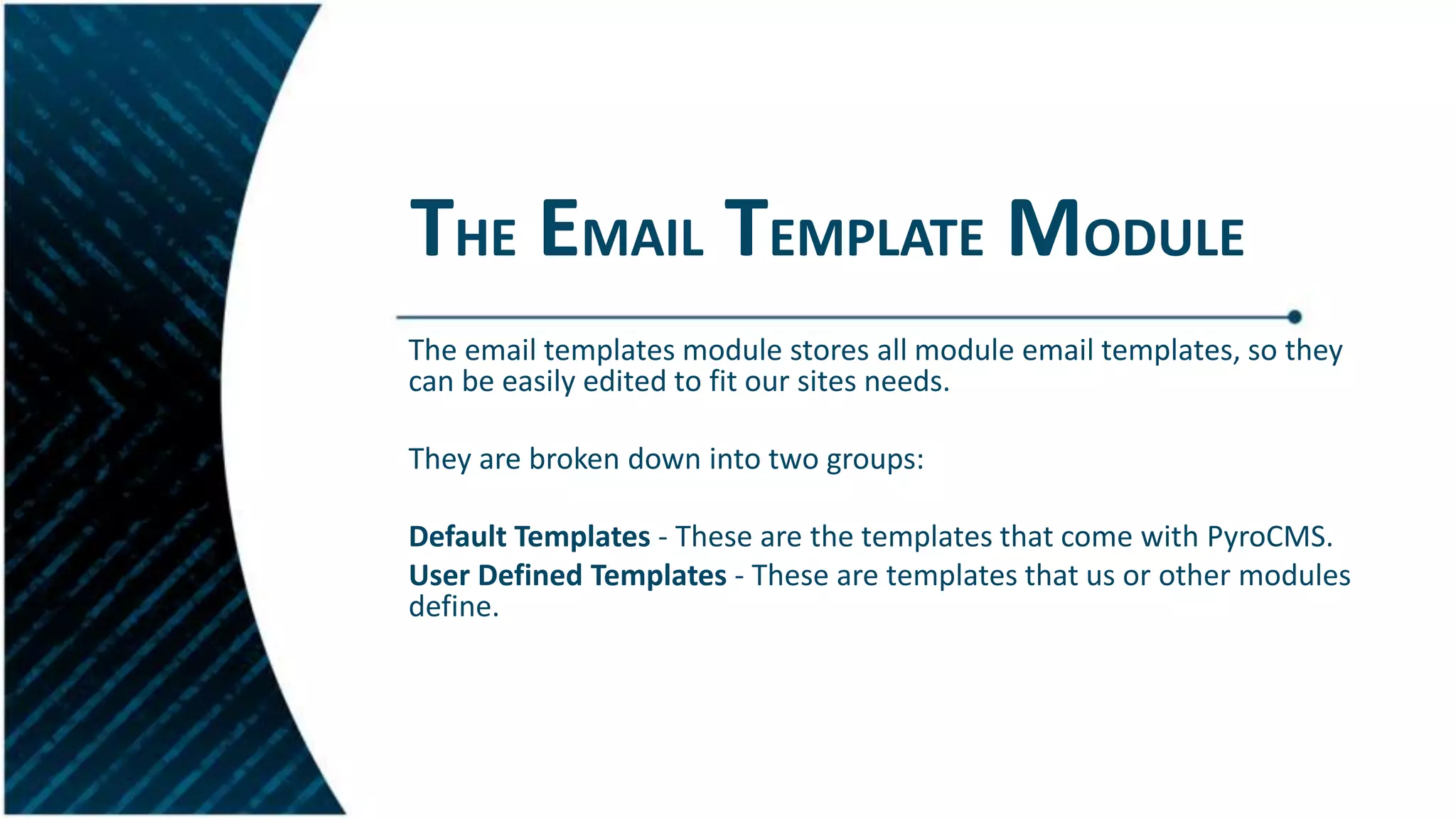 THE EMAIL TEMPLATE MODULE
The email templates module stores all module email templates, so they
can be easily edited to fit our sites needs.
They are broken down into two groups:
Default Templates - These are the templates that come with PyroCMS.
User Defined Templates - These are templates that us or other modules
define.
 