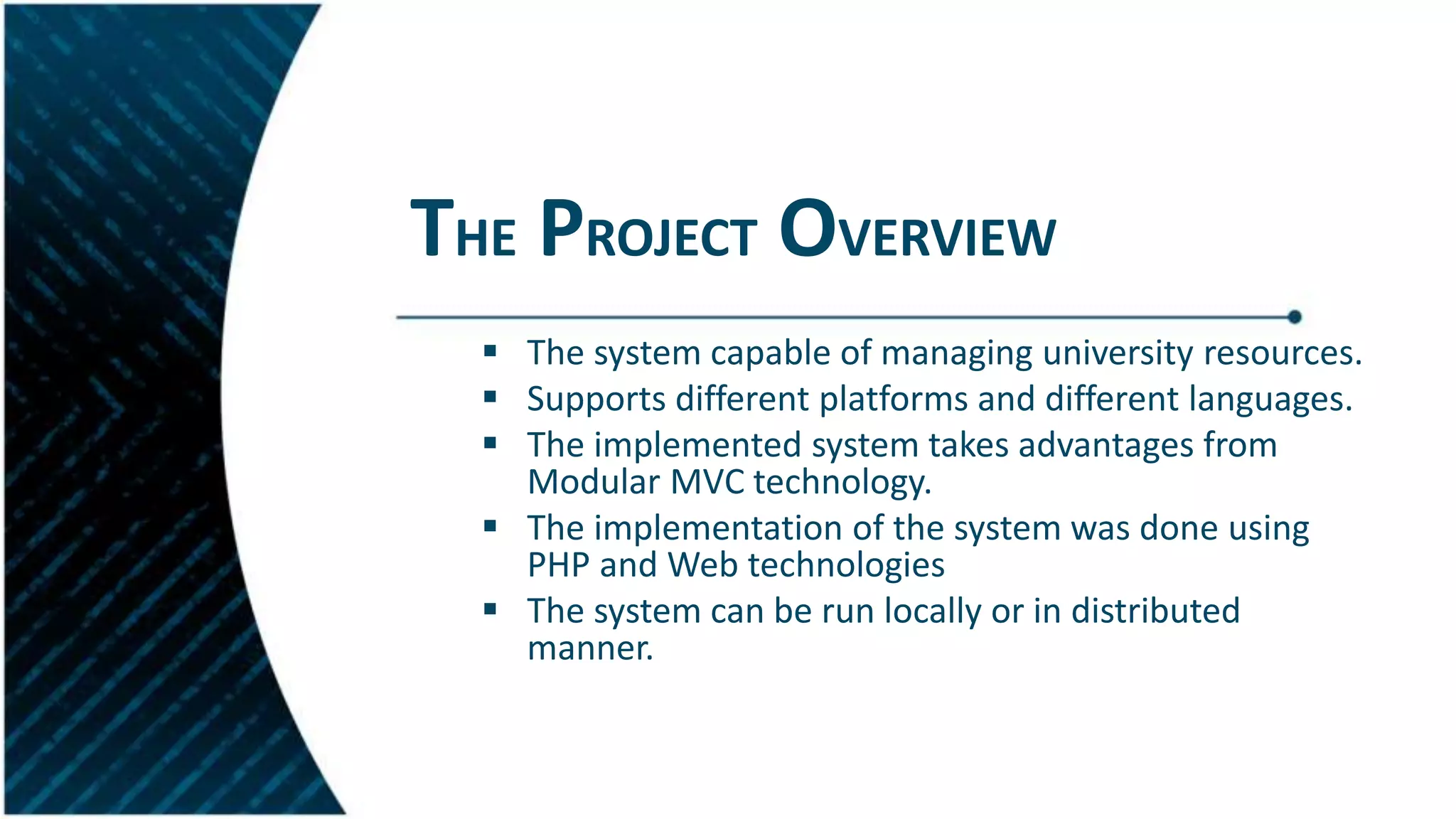 THE PROJECT OVERVIEW
 The system capable of managing university resources.
 Supports different platforms and different languages.
 The implemented system takes advantages from
Modular MVC technology.
 The implementation of the system was done using
PHP and Web technologies
 The system can be run locally or in distributed
manner.
 