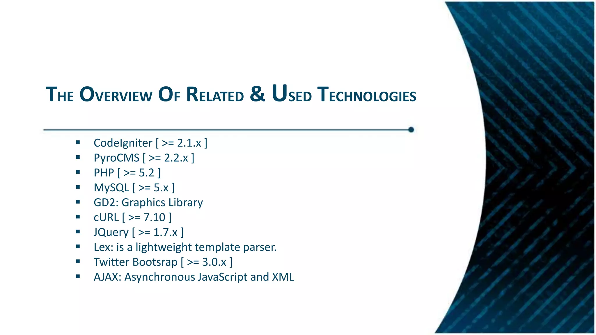 THE OVERVIEW OF RELATED & USED TECHNOLOGIES
 CodeIgniter [ >= 2.1.x ]
 PyroCMS [ >= 2.2.x ]
 PHP [ >= 5.2 ]
 MySQL [ >= 5.x ]
 GD2: Graphics Library
 cURL [ >= 7.10 ]
 JQuery [ >= 1.7.x ]
 Lex: is a lightweight template parser.
 Twitter Bootsrap [ >= 3.0.x ]
 AJAX: Asynchronous JavaScript and XML
 