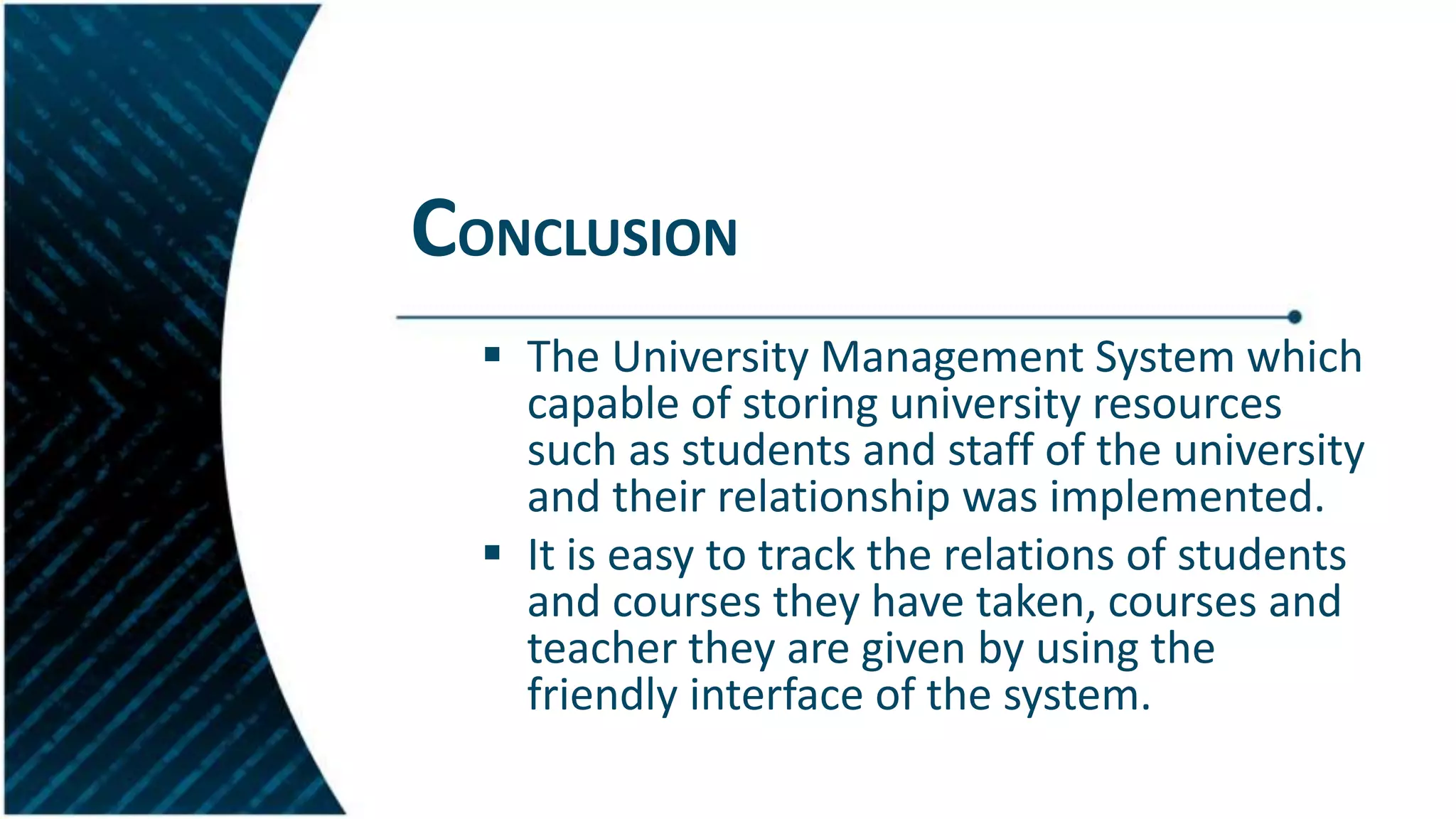 CONCLUSION
 The University Management System which
capable of storing university resources
such as students and staff of the university
and their relationship was implemented.
 It is easy to track the relations of students
and courses they have taken, courses and
teacher they are given by using the
friendly interface of the system.
 