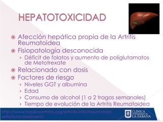 Afección hepática propia de la Artritis
Reumatoidea
 Fisiopatología desconocida
› Déficit de folatos y aumento de poliglutamatos
de Metotrexate
 Relacionado con dosis
 Factores de riesgo
› Niveles GGT y albumina
› Edad
› Consumo de alcohol (1 a 2 tragos semanales)
› Tiempo de evolución de la Artritis Reumatoidea
http://www.hopkinsarthritis.org/arthritis-info/rheumatoid-
arthritis/ra-treatment/
 
