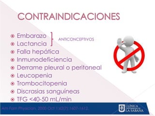  Embarazo
 Lactancia
 Falla hepática
 Inmunodeficiencia
 Derrame pleural o peritoneal
 Leucopenia
 Trombocitopenia
 Discrasias sanguíneas
 TFG <40-50 mL/min
ANTICONCEPTIVOS
Am Fam Physician. 2000 Oct 1;62(7):1607-1612.
 