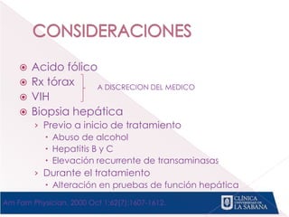  Acido fólico
 Rx tórax
 VIH
 Biopsia hepática
› Previo a inicio de tratamiento
 Abuso de alcohol
 Hepatitis B y C
 Elevación recurrente de transaminasas
› Durante el tratamiento
 Alteración en pruebas de función hepática
A DISCRECION DEL MEDICO
Am Fam Physician. 2000 Oct 1;62(7):1607-1612.
 