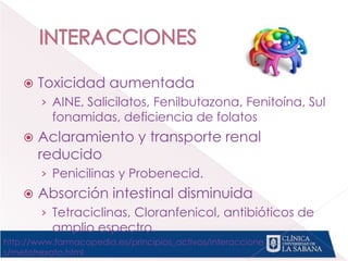  Toxicidad aumentada
› AINE, Salicilatos, Fenilbutazona, Fenitoína, Sul
fonamidas, deficiencia de folatos
 Aclaramiento y transporte renal
reducido
› Penicilinas y Probenecid.
 Absorción intestinal disminuida
› Tetraciclinas, Cloranfenicol, antibióticos de
amplio espectro.
http://www.farmacopedia.es/principios_activos/interaccione
s/metotrexato.html
 