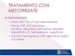  Metotrexate
› Oral o IM: 7.5–15 mg cada semana
› Previo: AST, ALT, fosfatasa
alcalina, albumina, bilirrubinas, estudios
hepatitis B y C, hemograma, creatinina
› Control: hemograma, AST, albumina cada 1
a 2 meses
Am Fam Physician. 2000 Oct 1;62(7):1607-1612.
 
