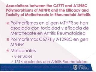  Polimorfismos en el gen MTHFR se han
asociado con toxicidad y eficacia de
Metotrexate en Artritis Reumatoidea
 Polimorfismos C677T y A1298C en gen
MTHFR
 Metaanálisis
› 8 estudios
› 1514 pacientes con Artritis Reumatoidea
Clinical Drug Investigation, February 2010, Volume 30, Issue 2,
pp 101-108
 