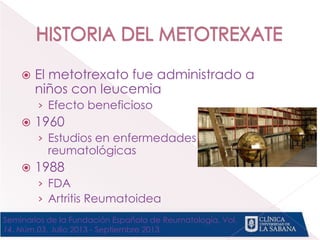  El metotrexato fue administrado a
niños con leucemia
› Efecto beneficioso
 1960
› Estudios en enfermedades
reumatológicas
 1988
› FDA
› Artritis Reumatoidea
Seminarios de la Fundación Española de Reumatología, Vol.
14. Núm.03. Julio 2013 - Septiembre 2013
 