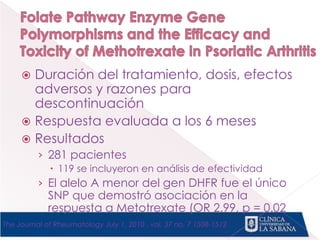  Duración del tratamiento, dosis, efectos
adversos y razones para
descontinuación
 Respuesta evaluada a los 6 meses
 Resultados
› 281 pacientes
 119 se incluyeron en análisis de efectividad
› El alelo A menor del gen DHFR fue el único
SNP que demostró asociación en la
respuesta a Metotrexate (OR 2.99, p = 0.02
The Journal of Rheumatology July 1, 2010 , vol. 37 no. 7 1508-1512
 
