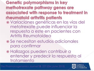  Variaciones genéticas en las vías del
metotrexate puede influenciar la
respuesta a este en pacientes con
Artritis Reumatoidea
 Se necesitan estudios adicionales
para confirmar
 Hallazgos pueden contribuir a
entender y predecir la respuesta al
tratamiento
The Pharmacogenomics Journal 13, 227-234 (June 2013)
 