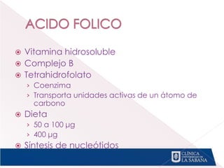  Vitamina hidrosoluble
 Complejo B
 Tetrahidrofolato
› Coenzima
› Transporta unidades activas de un átomo de
carbono
 Dieta
› 50 a 100 μg
› 400 μg
 Síntesis de nucleótidos
 