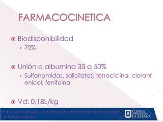 Biodisponibilidad
› 70%
 Unión a albumina 35 a 50%
› Sulfonamidas, salicilatos, tetraciclina, cloranf
enicol, fenitoina
 Vd: 0,18L/kg
http://www.druglib.com/druginfo/methotrexate/description
_pharmacology/
 