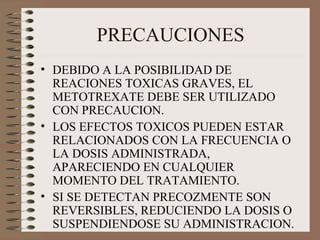 PRECAUCIONES
• DEBIDO A LA POSIBILIDAD DE
REACIONES TOXICAS GRAVES, EL
METOTREXATE DEBE SER UTILIZADO
CON PRECAUCION.
• LOS EFECTOS TOXICOS PUEDEN ESTAR
RELACIONADOS CON LA FRECUENCIA O
LA DOSIS ADMINISTRADA,
APARECIENDO EN CUALQUIER
MOMENTO DEL TRATAMIENTO.
• SI SE DETECTAN PRECOZMENTE SON
REVERSIBLES, REDUCIENDO LA DOSIS O
SUSPENDIENDOSE SU ADMINISTRACION.
 