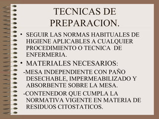 TECNICAS DE
PREPARACION.
• SEGUIR LAS NORMAS HABITUALES DE
HIGIENE APLICABLES A CUALQUIER
PROCEDIMIENTO O TECNICA DE
ENFERMERIA.
• MATERIALES NECESARIOS:
-MESA INDEPENDIENTE CON PAÑO
DESECHABLE, IMPERMEABILIZADO Y
ABSORBENTE SOBRE LA MESA.
-CONTENEDOR QUE CUMPLA LA
NORMATIVA VIGENTE EN MATERIA DE
RESIDUOS CITOSTATICOS.
 