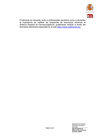 Página 4 de 4
MINISTERIO DE SANIDAD,
SERVICIOS SOCIALES E
IGUALDAD
Agencia Española de
Medicamentos y Productos
Sanitarios, AEMPS
Finalmente se recuerda, tanto a profesionales sanitarios como a pacientes
la importancia de notificar las sospechas de reacciones adversas al
Sistema Español de Farmacovigilancia, pudiéndose notificar a través del
formulario electrónico disponible en la web https://www.notificaram.es/.
 