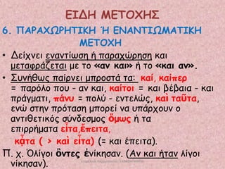 ΕΙΔΗ ΜΕΣΟΥΗ΢
6. ΠΑΡΑΥΩΡΗΣΙΚΗ Ή ΕΝΑΝΣΙΩΜΑΣΙΚΗ
ΜΕΣΟΥΗ
• Δείπκεη εκακηίςζε ή παναπώνεζε θαη
μεηαθνάδεηαη με ημ «ακ θαη» ή ημ «θαη ακ».
• Σοκήζςξ παίνκεη μπνμζηά ηα: θαί, θαίπεν
= πανόιμ πμο - ακ θαη, θαίημη = θαη βέβαηα - θαη
πνάγμαηη, πάκο = πμιύ - εκηειώξ, θαὶ ηαῦηα,
εκώ ζηεκ πνόηαζε μπμνεί κα οπάνπμοκ μ
ακηηζεηηθόξ ζύκδεζμμξ ὅμωξ ή ηα
επηννήμαηα εἶηα,ἔπεηηα,
θᾆηα ( > θαὶ εἶηα) (= θαη έπεηηα).
Π. π. Ὁιίγμη ὂκηεξ ἐκίθεζακ. (Ακ θαη ήηακ ιίγμη
κίθεζακ).
επιμέλεια παρουςίαςησ: ΣΑΡΑΦΗ ΜΑΡΙΑ

 
