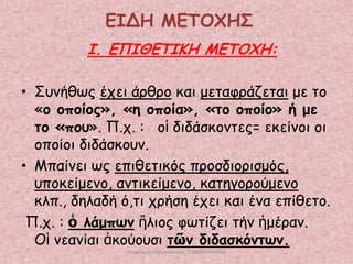 ΕΙΔΗ ΜΕΣΟΥΗ΢
Ι. ΕΠΙΘΕΣΙΚΗ ΜΕΣΟΥΗ:
• Σοκήζςξ έπεη άνζνμ θαη μεηαθνάδεηαη με ημ
«μ μπμίμξ», «ε μπμία», «ημ μπμίμ» ή με
ημ «πμο». Π.π. : μἱ δηδάζθμκηεξ= εθείκμη μη
μπμίμη δηδάζθμοκ.
• Μπαίκεη ςξ επηζεηηθόξ πνμζδημνηζμόξ,
οπμθείμεκμ, ακηηθείμεκμ, θαηεγμνμύμεκμ
θιπ., δειαδή ό,ηη πνήζε έπεη θαη έκα επίζεημ.
Π.π. : ὁ ιάμπωκ ἣιημξ θςηίδεη ηήκ ἡμένακ.
Οἱ κεακίαη ἀθμύμοζη ηῶκ δηδαζθόκηωκ.
επιμέλεια παρουςίαςησ: ΣΑΡΑΦΗ ΜΑΡΙΑ

 