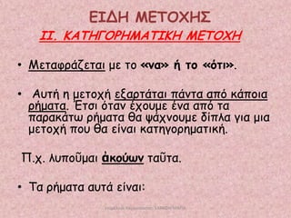 ΕΙΔΗ ΜΕΣΟΥΗ΢

ΙΙ. ΚΑΣΗΓΟΡΗΜΑΣΙΚΗ ΜΕΣΟΥΗ
• Μεηαθνάδεηαη με ημ «κα» ή ημ «όηη».
• Αοηή ε μεημπή ελανηάηαη πάκηα από θάπμηα
νήμαηα. Έηζη όηακ έπμομε έκα από ηα
παναθάης νήμαηα ζα ράπκμομε δίπια γηα μηα
μεημπή πμο ζα είκαη θαηεγμνεμαηηθή.
Π.π. ιοπμῦμαη ἀθμύωκ ηαῦηα.

• Τα νήμαηα αοηά είκαη:
επιμέλεια παρουςίαςησ: ΣΑΡΑΦΗ ΜΑΡΙΑ

 