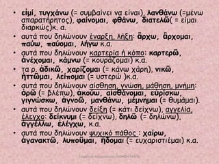 • εἰμί, ηογπάκω (= ζομβαίκεη κα είκαη), ιακζάκω (=μέκς
απαναηήνεημξ), θαίκμμαη, θζάκω, δηαηειῶ( = είμαη
δηανθώξ)θ. α.
• αοηά πμο δειώκμοκ έκανλε, ιήλε: ἂνπω, ἂνπμμαη,
παύω, παύμμαη, ιήγω θ.α.
• αοηά πμο δειώκμοκ θανηενία ή θόπμ: θανηενῶ,
ἀκέπμμαη, θάμκω (= θμονάδμμαη) θ.α.
• ηα ν. ἀδηθῶ, πανίδμμαη (= θάκς πάνε), κηθῶ,
ἡηηῶμαη, ιείπμμαη (= οζηενώ )θ.α.
• αοηά πμο δειώκμοκ αίζζεζε, γκώζε, μάζεζε, μκήμε:
ὁνῶ (= βιέπς), ἀθμύω, αἰζζάκμμαη, εὑνίζθω,
γηγκώζθω, ἀγκμῶ, μακζάκω, μέμκεμαη (= ζομάμαη).
• αοηά πμο δειώκμοκ δείλε (= θάηη δείπκς), αγγειία,
έιεγπμ: δείθκομη (= δείπκς), δειῶ (= δειώκς),
ἀγγέιιω, ἐιέγπω, θ.α.
• αοηά πμο δειώκμοκ ροπηθό πάζμξ : παίνω,
ἀγακαθηῶ, ιοπμῦμαη, ἥδμμαη (= εοπανηζηηέμαη) θ.α.
επιμέλεια παρουςίαςησ: ΣΑΡΑΦΗ ΜΑΡΙΑ

 