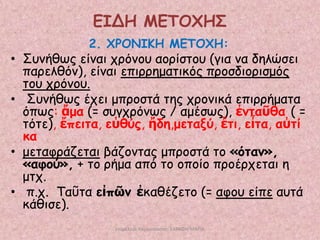 ΕΙΔΗ ΜΕΣΟΥΗ΢
2. ΥΡΟΝΙΚΗ ΜΕΣΟΥΗ:

• Σοκήζςξ είκαη πνόκμο αμνίζημο (γηα κα δειώζεη
πανειζόκ), είκαη επηννεμαηηθόξ πνμζδημνηζμόξ
ημο πνόκμο.
• Σοκήζςξ έπεη μπνμζηά ηεξ πνμκηθά επηννήμαηα
όπςξ: ἅμα (= ζογπνόκςξ / αμέζςξ), ἐκηαῦζα ( =
ηόηε), ἔπεηηα, εὐζύξ, ἤδε,μεηαλύ, ἔηη, εἶηα, αὐηί
θα
• μεηαθνάδεηαη βάδμκηαξ μπνμζηά ημ «όηακ»,
«αθμύ», + ημ νήμα από ημ μπμίμ πνμένπεηαη ε
μηπ.
• π.π. Ταῦηα εἰπῶκ ἐθαζέδεημ (= αθμο είπε αοηά
θάζηζε).
επιμέλεια παρουςίαςησ: ΣΑΡΑΦΗ ΜΑΡΙΑ

 