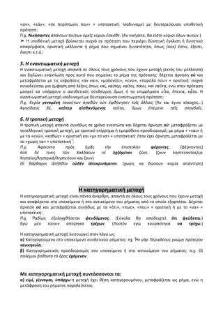 «αν», «εάν», «σε περίπτωση που» + υποτακτική. Ισοδυναμεί με δευτερεύουσα υποθετική
πρόταση:
Π.χ. Νικήσαντες ἁπάντων τούτων ὑμεῖς κύριοι ἔσεσθε. (Αν νικήσετε, θα είστε κύριοι όλων αυτών.)
➤ Η υποθετική μετοχή βρίσκεται συχνά σε πρόταση που περιέχει δυνητική έγκλιση ή δυνητικό
απαρέμφατο, οριστική μέλλοντα ή ρήμα που σημαίνει δυνατότητα, όπως (οὐκ) ἔστιν, ἔξεστι,
ἔνεστι κ.τ.ό.:

5. Η εναντιωματική μετοχή
Η εναντιωματική μετοχή απαντά σε όλους τους χρόνους που έχουν μετοχή (εκτός του μέλλοντα)
και δηλώνει εναντίωση προς αυτό που σημαίνει το ρήμα της πρότασης· δέχεται άρνηση οὐ και
μεταφράζεται με τις εκφράσεις «αν και», «μολονότι», «ενώ», «παρόλο που» + οριστική· συχνά
συνοδεύεται για έμφαση από λέξεις όπως καί, καίπερ, καίτοι, πάνυ, καὶ ταῦτα, ενώ στην πρόταση
μπορεί να υπάρχουν ο αντιθετικός σύνδεσμος ὅμως ή τα επιρρήματα εἶτα, ἔπειτα, κᾆτα. Η
εναντιωματική μετοχή ισοδυναμεί με δευτερεύουσα εναντιωματική πρόταση:
Π.χ. Κυρία γενομένη τοσούτων ἀγαθῶν οὐκ ἐφθόνησεν τοῖς ἄλλοις (Αν και έγινε κάτοχος...)
Ἀγησίλαος    δέ,   καίπερ    αἰσθανόμενος     ταῦτα,     ὅμως     ἐπέμενε     ταῖς   σπονδαῖς.

6. Η τροπική μετοχή
Η τροπική μετοχή απαντά συνήθως σε χρόνο ενεστώτα και δέχεται άρνηση οὐ· μεταφράζεται με
νεοελληνική τροπική μετοχή, με τροπικό επίρρημα ή εμπρόθετο προσδιορισμό, με ρήμα + «και» ή
με τα «ενώ», «καθώς» + οριστική και «με το να» + υποτακτική· όταν έχει άρνηση, μεταφράζεται με
το «χωρίς να» + υποτακτική7:
Π.χ.     Ἀφίκοντο      πρὸς      ἡμᾶς       τὴν     ἐπιστολὴν       φέροντες.      (φέρνοντας)
Εἰσὶ    δέ   τινες   τῶν     Χαλδαίων     οἳ    λῃζόμενοι     ζῶσι.    (ζουν    ληστεύοντας/με
ληστείες/ληστρικά/ληστεύουν και ζουν)
Οἱ βάρβαροι ἀπῆλθον οὐδὲν ἀποκρινάμενοι. (χωρίς να δώσουν καμία απάντηση)




                              Η κατηγορηματική μετοχή
Η κατηγορηματική μετοχή είναι πάντα άναρθρη, απαντά σε όλους τους χρόνους που έχουν μετοχή
και αναφέρεται στο υποκείμενο ή στο αντικείμενο του ρήματος από το οποίο εξαρτάται. Δέχεται
άρνηση οὐ και μεταφράζεται συνήθως με τα «ότι», «πως», «που» + οριστική ή με το «να» +
υποτακτική:
Π.χ. Ῥᾳδίως ἐξελεγχθήσεται ψευδόμενος. (Εύκολα θα αποδειχτεί ότι ψεύδεται.)
Ἐγὼ    μὲν   τοίνυν   ἀπείρηκα     τρέχων.    (Λοιπόν   εγώ    κουράστηκα     να    τρέχω.)

Η κατηγορηματική μετοχή λειτουργεί στον λόγο ως:
α) Κατηγορούμενο στο υποκείμενο συνδετικού ρήματος: πχ. Ἦν γὰρ Περικλέους γνώμη πρότερον
νενικηκυῖα.
β) Κατηγορηματικός προσδιορισμός στο υποκείμενο ή στο αντικείμενο του ρήματος: π.χ. Οἱ
πολέμιοι ᾔσθοντο τὸ ὄρος ἐχόμενον.



Με κατηγορηματική μετοχή συντάσσονται τα:
α) εἰμί, γίγνομαι, ὑπάρχω·η μετοχή έχει θέση κατηγορουμένου, μεταφράζεται ως ρήμα, ενώ η
μετάφραση του ρήματος παραλείπεται:
 