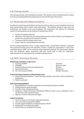 2.10 Training calendar
The training calendar will be published annually. The calendar will be finalised based on inputs
from the participating Ministries/Departments and with the help of Partner(s).

2.11 Monitoring and feedback mechanism
An effective monitoring and feedback mechanism will be in place to assess satisfaction level and
help synchronizing course content with expectations. The feedback would be taken from the
participants and faculty at the end-of-training. This mechanism will address the following
aspects of training (based on the National Training Policy 2012):





Quality of training conducted
Adequacy of the physical and training infrastructure, faculty, finances and delegation of
powers for carrying out the institutes’ mandate
Training of staff according to their roles
Proper selection and development of faculty

As the training programme serves a large employee base, considerable feedback is expected.
The proposed training portal will, therefore, include a facility for participants to enter their
comments online, which can be analysed using automated methods. The government officials
may also undertake online assessment drill that would help to map the competency
requirements for an individual to the available training courses.

2.12 MeTP Governance Structure
Monitoring committee at Apex level
1. Secretary, DARPG
2. ASDARPG
3. Nodal Coordinator from user departments
4. Selected Partner(s)
5. DS, e-Governance, DARPG

-

Chairman
Mission Leader
Member
Member(s)
Member Secretary

Project Steering Committee at Department Level
1. Project Steering Committee – under the Chairmanship of Secretary of the Line Ministry/
Department.
2. Nodal Coordinator
Roles and Responsibilities
1. Responsibility for overall coordination and steering the projects activities.
2. Setting long term goals & targets
3. Periodic review of implementation
4. Designate a Nodal Coordinator (NC)/Nodal Officer for day to day coordination who is
not less than rank of Joint Secretary
5. Approves resource allocation strategies.
Nodal Coordinator
1. Serves as liaison to the Project Steering Committee
2. Act as the reference point for DARPG.
3. Provide regular feedback on implementation of MeTP.
4. Setting short to medium term goals
5. Ensure Users are available for training
12

 