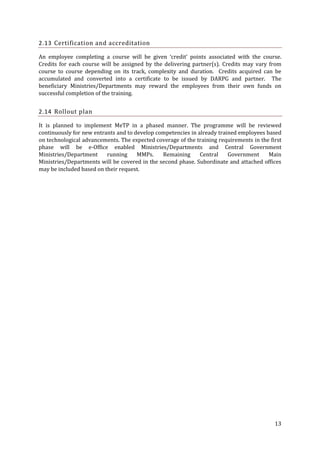 2.13 Certification and accreditation
An employee completing a course will be given ‘credit’ points associated with the course.
Credits for each course will be assigned by the delivering partner(s). Credits may vary from
course to course depending on its track, complexity and duration. Credits acquired can be
accumulated and converted into a certificate to be issued by DARPG and partner. The
beneficiary Ministries/Departments may reward the employees from their own funds on
successful completion of the training.

2.14 Rollout plan
It is planned to implement MeTP in a phased manner. The programme will be reviewed
continuously for new entrants and to develop competencies in already trained employees based
on technological advancements. The expected coverage of the training requirements in the first
phase will be e-Office enabled Ministries/Departments and Central Government
Ministries/Department
running
MMPs.
Remaining
Central
Government
Main
Ministries/Departments will be covered in the second phase. Subordinate and attached offices
may be included based on their request.

13

 