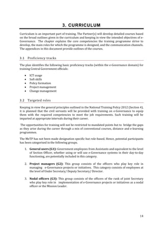 3. CURRICULUM
Curriculum is an important part of training. The Partner(s) will develop detailed courses based
on the broad outlines given in the curriculum and keeping in view the intended objectives of eGovernance. The chapter explains the core competencies the training programme strive to
develop, the main roles for which the programme is designed, and the communication channels.
The appendices in this document provide outlines of the courses.

Proficiency tracks

3.1

The plan identifies the following basic proficiency tracks (within the e-Governance domain) for
training Central Government officials:






3.2

ICT usage
Soft skills
Policy formation
Project management
Change management

Targeted roles

Keeping in view the general principles outlined in the National Training Policy 2012 (Section 4),
it is planned that the civil servants will be provided with training on e-Governance to equip
them with the required competencies to meet the job requirements. Such training will be
imparted at appropriate intervals during their career.
The opportunities for training will not be restricted to mandated points but to bridge the gaps
as they arise during the career through a mix of conventional courses, distance and e‐learning
programmes.
The MeTP has not been made designation specific but role-based. Hence, potential participants
has been categorised in the following groups.
1. General users (G1): Government employees from Assistants and equivalent to the level
of Section Officer, whether using or will use e-Governance systems in their day-to-day
functioning, are potentially included in this category.
2. Project managers (G2): This group consists of the officers who play key role in
managing e-Governance projects or initiatives. This category consists of employees at
the level of Under Secretary/ Deputy Secretary/ Director.
3. Nodal officers (G3): This group consists of the officers of the rank of joint Secretary
who play key role in implementation of e-Governance projects or initiatives as a nodal
officer or the Mission Leader.

14

 