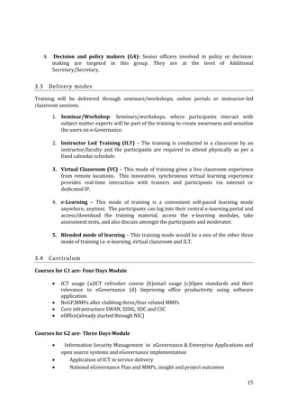 4.

3.3

Decision and policy makers (G4): Senior officers involved in policy or decisionmaking are targeted in this group. They are at the level of Additional
Secretary/Secretary.

Delivery modes

Training will be delivered through seminars/workshops, online portals or instructor-led
classroom sessions.
1. Seminar/Workshop- Seminars/workshops, where participants interact with
subject matter experts will be part of the training to create awareness and sensitize
the users on e-Governance.
2. Instructor Led Training (ILT) – The training is conducted in a classroom by an
instructor/faculty and the participants are required to attend physically as per a
fixed calendar schedule.
3. Virtual Classroom (VC) – This mode of training gives a live classroom experience
from remote locations. This innovative, synchronous virtual learning experience
provides real-time interaction with trainers and participants via internet or
dedicated IP.
4. e-Learning – This mode of training is a convenient self-paced learning mode
anywhere, anytime. The participants can log into their central e-learning portal and
access/download the training material, access the e-learning modules, take
assessment tests, and also discuss amongst the participants and moderator.
5. Blended mode of learning – This training mode would be a mix of the other three
mode of training i.e. e-learning, virtual classroom and ILT.

3.4

Curriculum

Courses for G1 are- Four Days Module





ICT usage (a)ICT refresher course (b)email usage (c)Open standards and their
relevance to eGovernance (d) Improving office productivity using software
application.
NeGP,MMPs after clubbing three/four related MMPs
Core infrastructure SWAN, SSDG, SDC and CSC
eOffice(already started through NIC)

Courses for G2 are- Three Days Module




Information Security Management in eGovernance & Enterprise Applications and
open source systems and eGovernance implementation
Application of ICT in service delivery
National eGovernance Plan and MMPs, insight and project outcomes
15

 
