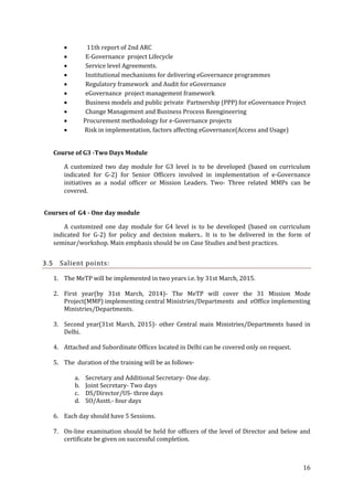 










11th report of 2nd ARC
E-Governance project Lifecycle
Service level Agreements.
Institutional mechanisms for delivering eGovernance programmes
Regulatory framework and Audit for eGovernance
eGovernance project management framework
Business models and public private Partnership (PPP) for eGovernance Project
Change Management and Business Process Reengineering
Procurement methodology for e-Governance projects
Risk in implementation, factors affecting eGovernance(Access and Usage)

Course of G3 -Two Days Module
A customized two day module for G3 level is to be developed (based on curriculum
indicated for G-2) for Senior Officers involved in implementation of e-Governance
initiatives as a nodal officer or Mission Leaders. Two- Three related MMPs can be
covered.
Courses of G4 - One day module
A customized one day module for G4 level is to be developed (based on curriculum
indicated for G-2) for policy and decision makers.. It is to be delivered in the form of
seminar/workshop. Main emphasis should be on Case Studies and best practices.

3.5

Salient points:
1. The MeTP will be implemented in two years i.e. by 31st March, 2015.
2. First year(by 31st March, 2014)- The MeTP will cover the 31 Mission Mode
Project(MMP) implementing central Ministries/Departments and eOffice implementing
Ministries/Departments.
3. Second year(31st March, 2015)- other Central main Ministries/Departments based in
Delhi.
4. Attached and Subordinate Offices located in Delhi can be covered only on request.
5. The duration of the training will be as followsa.
b.
c.
d.

Secretary and Additional Secretary- One day.
Joint Secretary- Two days
DS/Director/US- three days
SO/Asstt.- four days

6. Each day should have 5 Sessions.
7. On-line examination should be held for officers of the level of Director and below and
certificate be given on successful completion.

16

 