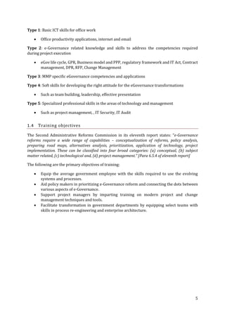Type 1: Basic ICT skills for office work


Office productivity applications, internet and email

Type 2: e-Governance related knowledge and skills to address the competencies required
during project execution


eGov life cycle, GPR, Business model and PPP, regulatory framework and IT Act, Contract
management, DPR, RFP, Change Management

Type 3: MMP specific eGovernance competencies and applications
Type 4: Soft skills for developing the right attitude for the eGovernance transformations


Such as team building, leadership, effective presentation

Type 5: Specialized professional skills in the areas of technology and management


Such as project management, , IT Security, IT Audit

Training objectives

1.4

The Second Administrative Reforms Commission in its eleventh report states: “e-Governance
reforms require a wide range of capabilities – conceptualization of reforms, policy analysis,
preparing road maps, alternatives analysis, prioritization, application of technology, project
implementation. These can be classified into four broad categories: (a) conceptual, (b) subject
matter related, (c) technological and, (d) project management.” [Para 6.5.4 of eleventh report]
The following are the primary objectives of training:





Equip the average government employee with the skills required to use the evolving
systems and processes.
Aid policy makers in prioritizing e-Governance reform and connecting the dots between
various aspects of e-Governance.
Support project managers by imparting training on modern project and change
management techniques and tools.
Facilitate transformation in government departments by equipping select teams with
skills in process re-engineering and enterprise architecture.

5

 