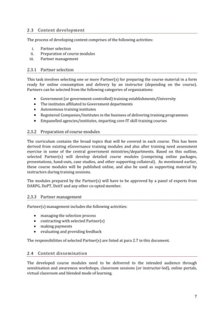 Content development

2.3

The process of developing content comprises of the following activities:
i.
ii.
iii.

Partner selection
Preparation of course modules
Partner management

2.3.1 Partner selection
This task involves selecting one or more Partner(s) for preparing the course material in a form
ready for online consumption and delivery by an instructor (depending on the course).
Partners can be selected from the following categories of organizations:







Government (or government-controlled) training establishments/University
The institutes affiliated to Government departments
Autonomous training institutes
Registered Companies/Institutes in the business of delivering training programmes
Empanelled agencies/institutes, imparting core IT skill training courses

2.3.2 Preparation of course modules
The curriculum contains the broad topics that will be covered in each course. This has been
derived from existing eGovernance training modules and also after training need assessment
exercise in some of the central government ministries/departments. Based on this outline,
selected Partner(s) will develop detailed course modules (comprising online packages,
presentations, hand-outs, case studies, and other supporting collateral). As mentioned earlier,
these course modules will be published online, and also be used as supporting material by
instructors during training sessions.
The modules prepared by the Partner(s) will have to be approved by a panel of experts from
DARPG, DoPT, DeitY and any other co-opted member.

2.3.3 Partner management
Partner(s) management includes the following activities:





managing the selection process
contracting with selected Partner(s)
making payments
evaluating and providing feedback

The responsibilities of selected Partner(s) are listed at para 2.7 in this document.

2.4

Content dissemination

The developed course modules need to be delivered to the intended audience through
sensitisation and awareness workshops, classroom sessions (or instructor-led), online portals,
virtual classroom and blended mode of learning.

7

 