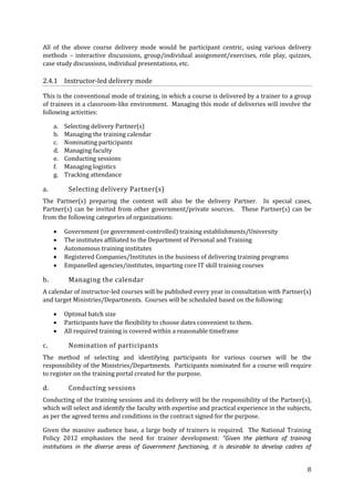 All of the above course delivery mode would be participant centric, using various delivery
methods – interactive discussions, group/individual assignment/exercises, role play, quizzes,
case study discussions, individual presentations, etc.

2.4.1 Instructor-led delivery mode
This is the conventional mode of training, in which a course is delivered by a trainer to a group
of trainees in a classroom-like environment. Managing this mode of deliveries will involve the
following activities:
a.
b.
c.
d.
e.
f.
g.

a.

Selecting delivery Partner(s)
Managing the training calendar
Nominating participants
Managing faculty
Conducting sessions
Managing logistics
Tracking attendance

Selecting delivery Partner(s)

The Partner(s) preparing the content will also be the delivery Partner. In special cases,
Partner(s) can be invited from other government/private sources. These Partner(s) can be
from the following categories of organizations:






b.

Government (or government-controlled) training establishments/University
The institutes affiliated to the Department of Personal and Training
Autonomous training institutes
Registered Companies/Institutes in the business of delivering training programs
Empanelled agencies/institutes, imparting core IT skill training courses

Managing the calendar

A calendar of instructor-led courses will be published every year in consultation with Partner(s)
and target Ministries/Departments. Courses will be scheduled based on the following:




c.

Optimal batch size
Participants have the flexibility to choose dates convenient to them.
All required training is covered within a reasonable timeframe

Nomination of participants

The method of selecting and identifying participants for various courses will be the
responsibility of the Ministries/Departments. Participants nominated for a course will require
to register on the training portal created for the purpose.

d.

Conducting sessions

Conducting of the training sessions and its delivery will be the responsibility of the Partner(s),
which will select and identify the faculty with expertise and practical experience in the subjects,
as per the agreed terms and conditions in the contract signed for the purpose.
Given the massive audience base, a large body of trainers is required. The National Training
Policy 2012 emphasizes the need for trainer development: “Given the plethora of training
institutions in the diverse areas of Government functioning, it is desirable to develop cadres of
8

 