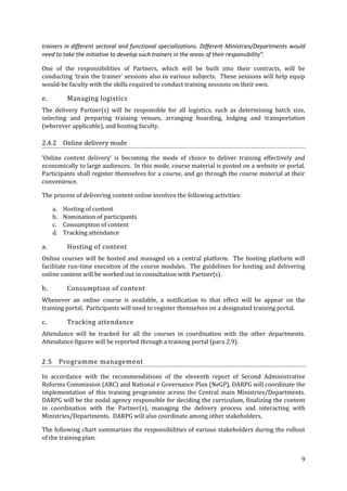 trainers in different sectoral and functional specializations. Different Ministries/Departments would
need to take the initiative to develop such trainers in the areas of their responsibility”.
One of the responsibilities of Partners, which will be built into their contracts, will be
conducting ‘train the trainer’ sessions also in various subjects. These sessions will help equip
would-be faculty with the skills required to conduct training sessions on their own.

e.

Managing logistics

The delivery Partner(s) will be responsible for all logistics, such as determining batch size,
selecting and preparing training venues, arranging boarding, lodging and transportation
(wherever applicable), and hosting faculty.

2.4.2 Online delivery mode
‘Online content delivery’ is becoming the mode of choice to deliver training effectively and
economically to large audiences. In this mode, course material is posted on a website or portal.
Participants shall register themselves for a course, and go through the course material at their
convenience.
The process of delivering content online involves the following activities:
a.
b.
c.
d.

a.

Hosting of content
Nomination of participants
Consumption of content
Tracking attendance

Hosting of content

Online courses will be hosted and managed on a central platform. The hosting platform will
facilitate run-time execution of the course modules. The guidelines for hosting and delivering
online content will be worked out in consultation with Partner(s).

b.

Consumption of content

Whenever an online course is available, a notification to that effect will be appear on the
training portal. Participants will need to register themselves on a designated training portal.

c.

Tracking attendance

Attendance will be tracked for all the courses in coordination with the other departments.
Attendance figures will be reported through a training portal (para 2.9).

2.5

Programme management

In accordance with the recommendations of the eleventh report of Second Administrative
Reforms Commission (ARC) and National e Governance Plan (NeGP), DARPG will coordinate the
implementation of this training programme across the Central main Ministries/Departments.
DARPG will be the nodal agency responsible for deciding the curriculum, finalizing the content
in coordination with the Partner(s), managing the delivery process and interacting with
Ministries/Departments. DARPG will also coordinate among other stakeholders.
The following chart summarizes the responsibilities of various stakeholders during the rollout
of the training plan:
9

 