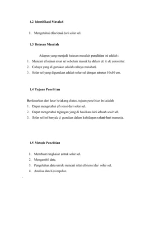 1.2 Identifikasi Masalah


     1. Mengetahui efiseiensi dari solar sel.


      1.3 Batasan Masalah


             Adapun yang menjadi batasan masalah penelitian ini adalah :
    1. Mencari efiseinsi solar sel sebelum masuk ke dalam dc to dc converter.
    2. Cahaya yang di gunakan adalah cahaya matahari.
    3. Solar sel yang digunakan adalah solar sel dengan ukuran 10x10 cm.




      1.4 Tujuan Penelitian


    Berdasarkan dari latar belakang diatas, tujuan penelitian ini adalah
    1. Dapat mengetahui efisiensi dari solar sel.
    2. Dapat mengetahui tegangan yang di hasilkan dari sebuah soalr sel.
    3. Solar sel ini banyak di gunakan dalam kehidupan sehari-hari manusia.




      1.5 Metode Penelitian


     1. Membuat rangkaian untuk solar sel.
     2. Mengambil data.
     3. Pengolahan data untuk mencari nilai efisiensi dari solar sel.
     4. Analisa dan Kesimpulan.
.
 