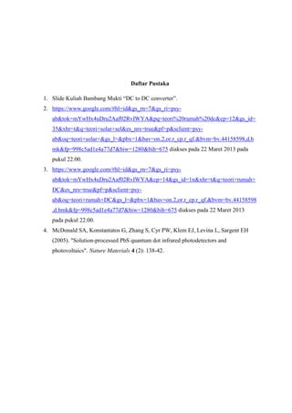 Daftar Pustaka

1. Slide Kuliah Bambang Mukti “DC to DC converter”.
2. https://www.google.com/#hl=id&gs_rn=7&gs_ri=psy-
   ab&tok=mYwHx4uDru2Aaf02RvIWYA&pq=teori%20rumah%20dc&cp=12&gs_id=
   35&xhr=t&q=teori+solar+sel&es_nrs=true&pf=p&sclient=psy-
   ab&oq=teori+solar+&gs_l=&pbx=1&bav=on.2,or.r_cp.r_qf.&bvm=bv.44158598,d.b
   mk&fp=998c5ad1e4a77d7&biw=1280&bih=675 diakses pada 22 Maret 2013 pada
   pukul 22.00.
3. https://www.google.com/#hl=id&gs_rn=7&gs_ri=psy-
   ab&tok=mYwHx4uDru2Aaf02RvIWYA&cp=14&gs_id=1n&xhr=t&q=teori+rumah+
   DC&es_nrs=true&pf=p&sclient=psy-
   ab&oq=teori+rumah+DC&gs_l=&pbx=1&bav=on.2,or.r_cp.r_qf.&bvm=bv.44158598
   ,d.bmk&fp=998c5ad1e4a77d7&biw=1280&bih=675 diakses pada 22 Maret 2013
   pada pukul 22.00.
4. McDonald SA, Konstantatos G, Zhang S, Cyr PW, Klem EJ, Levina L, Sargent EH
   (2005). "Solution-processed PbS quantum dot infrared photodetectors and
   photovoltaics". Nature Materials 4 (2): 138-42.
 