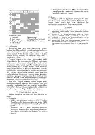 3. Kebanyakan dari mahasiswa FMIPA Unlam Banjarbaru
sering lupa makan ketika sedang asyik browsing internet
dengan Wi-Fi Hotspot kampus.
B. Saran
Diharapkan lebih baik lagi dalam membagi waktu untuk
jadwal browsing internet dengan Wi-Fi Hotspot kampus
dengan jadwal lainnya agar tidak terbengkalai dan
menimbulkan dampak negatif yang tidak diinginkan

REFERENSI
[1]

Keterangan Pilihan:
1. Begadang
2. Lupa makan
3. Tugas terbengkalai
4. Alasan Lain

[2]

5. Lupa belajar
6. Terlambat/lupa beribadah
7. Jadwal harian tidak teratur

B. Pembahasan
Berdasarkan data yang telah dikumpulkan melalui
kuesioner dari 12 sampel acak yang ada, menunjukkan bahwa
dalam sehari jumlah responden yang melakukan browsing
internet dengan Wi-Fi Hotspot kampus selama < 1 jam
sebanyak 3 orang, antara 1-2 jam sebanyak 4 orang, dan > 2
jam sebanyak 5 orang.
Kemudian diperoleh data alasan menggunakan Wi-Fi
Hotspot kampus dari responden dan dilakukan perhitungan
untuk mencari pilihan alasan terbanyak. Dari hasil tersebut
menunjukkan bahwa semua responden melakukan browsing
internet dengan Wi-Fi Hotspot kampus untuk keperluan
download/upload. Selain itu, hasil juga menunjukkan tidak ada
responden yang beralasan melakukan browsing internet dengan
Wi-Fi Hotspot kampus untuk transaksi online. Jika data
tersebut dikaitkan dengan teori Horrigan tentang kelompok
kepentingan pengguna internet, maka bisa dikatakan para
mahasiswa FMIPA Unlam Banjarbaru tergolong mempunyai
kepentingan fun activities dan information utility.
Data untuk dampak browsing internet dengan Wi-Fi
Hotspot kampus juga diperoleh dari kuesioner yang diisi
responden. Berdasarkan hasil data tersebut, menunjukkan
bahwa kebanyakan responden sering lupa makan ketika sedang
asyik browsing internet dengan Wi-Fi Hotspot kampus.
V. KESIMPULAN DAN SARAN
Adapun kesimpulan dan saran dari hasil penelitian ini
adalah:
A. Kesimpulan
1. Waktu yang digunakan mahasiswa FMIPA Unlam
Banjarbaru melakukan browsing internet dengan Wi-Fi
Hotspot kampus bervariasi dari < 1 jam, 1-2 jam, dan >
2 jam.
2. Mahasiswa FMIPA Unlam Banjarbaru tergolong
mempunyai kepentingan fun activities dan information
utility ketika browsing internet dengan Wi-Fi Hotspot
kampus.

[3]
[4]

Hasibuan, Zainal A. Metodologi Penelitian pada Bidang Ilmu Komputer
dan Teknologi Informasi. Jakarta : Fakultas Ilmu Komputer Universitas
Indonesia. 2007.
Novianto, Iik. 2013.” Perilaku Penggunaan Internet Di Kalangan
Mahasiswa”. JOURNAL UNAIR: Libri-Net. Vol.2, No.1. Hal: 25-26.
Priyambodo, Tri Kuntoro dan Dodi Heriadi. Jaringan WiFi: Teori dan
Implementasi. Yogyakarta: ANDI. 2007.
Sitompul, Indra Antian. (2013). Pengaruh Penggunaan Fasilitas Wi-Fi
Terhadap Indeks Prestasi Mahasiswa. [Online]. Available:
http://repository.usu.ac.id/bitstream/123456789/21326/4/Chapter%20II
.pdf

 